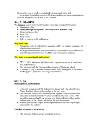 •   Keeping this issue in mind we went ahead with a renewed vigour and
       spoke to the Principal of the school, Mr Kishen and took on the problem of raising
    funds for Khajaguda Govt School as our challenge.

Step 2: IMAGINE
We discussed ideas with our mentor teacher. Many ideas were put forth such as:
  • Conducting a Fair
  • Money through selling cards/ artworks(this was done last year)
  • Corporate Sponsorship
  • Food Fest
  • Stage shows
  • Rally to promote health and hygiene.

Why Food Fest?
  • We decided on the food fest as this idea expressed by our students generated a lot
     of enthusiasm amongst all.
  • Every group charted out a plan for the food stall, sell food that would appeal to all
     and the collection of the money would be used to bring about a change.

Why Rally to promote health and hygiene?

    •   We visited Khajaguda school to conduct a ground survey and to identify the
        real problems faced.
    •   We interacted with the Principal and the students of Khajaguda school.
    •   A need for a rally to promote awareness about health and hygiene in and around
        the Khajaguda Govt school and village was identified.



Step 3- Do
Rally organized by the students

    •   A big rally comprising of 400 students from classes 7& 8 , the school Doctor,
        Nurse, Teachers, Admin staff took place in the early hours.
    •   The school Dr first educated the students of Khajaguda Govt School and then
        about 200 students from the Govt school joined us for the rally. About 1000
        pamphlets regarding health and hygiene were distributed in the village and the
        students spoke to the villagers advocating the need for the same.
    •   Banners, placards and slogans promoting the health issues were very strongly
        advocated by the students.

Food Fest organized by the students

    •   The interested students actively arranged a food fest.
 