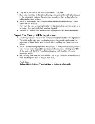 •   They baked and cooked and sold food worth Rs 1, 40,000.
  •   Bake sales were held in the school, housing complexes and were totally managed
      by the enthusiastic students. Parent’s involvement was there as they helped in
      baking and cooking at places.
  •   It was an unbelievable fete. Everyone had worked so hard and the DFC Teams
      hard work had paid off.
  •   They were the once to generate the idea but they themselves were not aware as to
      how many lives and minds their idea had changed.
  •   It started as a small trickle but ended in a mighty rush of sea wave of emotions.

Step 4- The Change WE brought about-
  •   The money collected was used for construction and repair of the school premises.
  •   The toilets and urinals were constructed, school playground maintenance was
      taken care of, Open drains were covered, school building and classrooms were
      painted.
  •   It was a mind numbing experience that changed so many lives in such a positive
      way. The joy on the faces of the Govt school children was a befitting reward for
      all the hard work the DFC Team had put in along with the effort of people
      connected with it.
  •   WE can only hope now that there will be a no. of girl children who would benefit
      from the change we tried to bring in their lives.

      Thank You,
      Pallav, Vishal, Krishna ,Vamsi & Gaurav logishetty of class 8B.
 