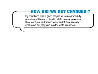 By this there was a good response from community people and they promised to children now onwards they wont join children in work and if they see any child drop out they can join the child on school. 