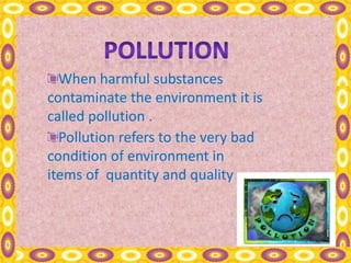 When harmful substances
contaminate the environment it is
called pollution .
Pollution refers to the very bad
condition of environment in
items of quantity and quality .