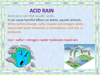 Acid rain is rain that usually acidic.
It can cause harmful effects on plants, aquatic animals .
When carbon dioxide, sulfur dioxide and nitrogen oxides
reacts with water molecules in atmosphere, acid rain is
produced.
Co2 + sulfur + nitrogen +water molecules→acid rain
