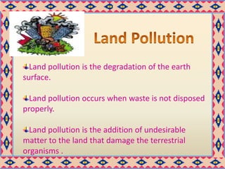 Land pollution is the degradation of the earth
surface.
Land pollution occurs when waste is not disposed
properly.
Land pollution is the addition of undesirable
matter to the land that damage the terrestrial
organisms .