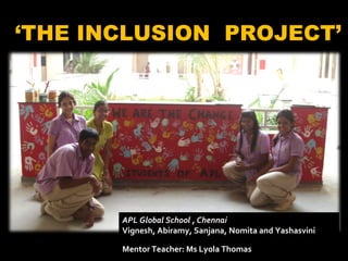 ‘ THE INCLUSION  PROJECT’ APL Global School , Chennai Vignesh, Abiramy, Sanjana, Nomita and Yashasvini Mentor Teacher: Ms Lyola Thomas   