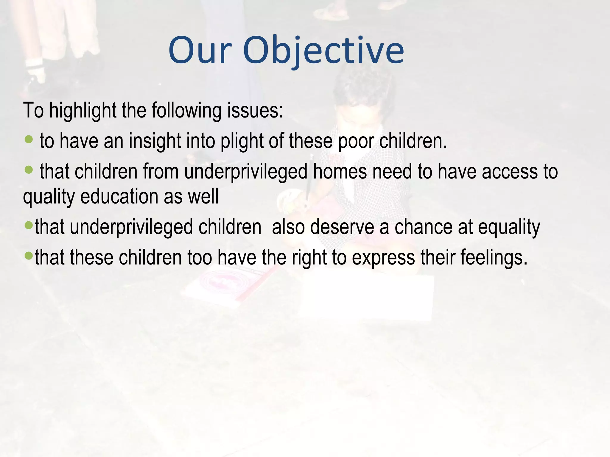 Our Objective To highlight the following issues: to have an insight into plight of these poor children. that children from underprivileged homes need to have access to quality education as well  that underprivileged children  also deserve a chance at equality that these children too have the right to express their feelings. 