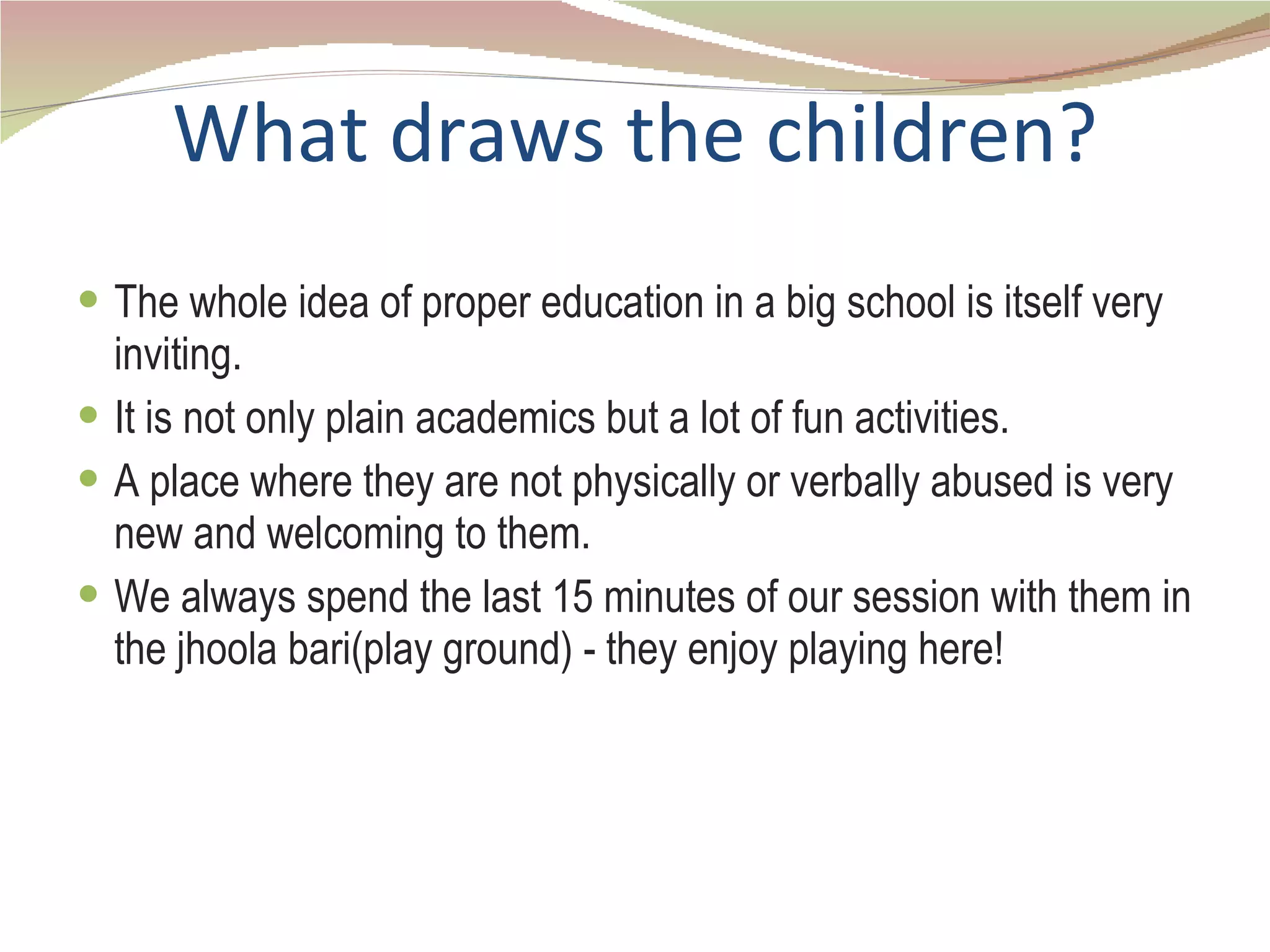 What draws the children? The whole idea of proper education in a big school is itself very inviting. It is not only plain academics but a lot of fun activities. A place where they are not physically or verbally abused is very new and welcoming to them. We always spend the last 15 minutes of our session with them in the jhoola bari(play ground) - they enjoy playing here! 
