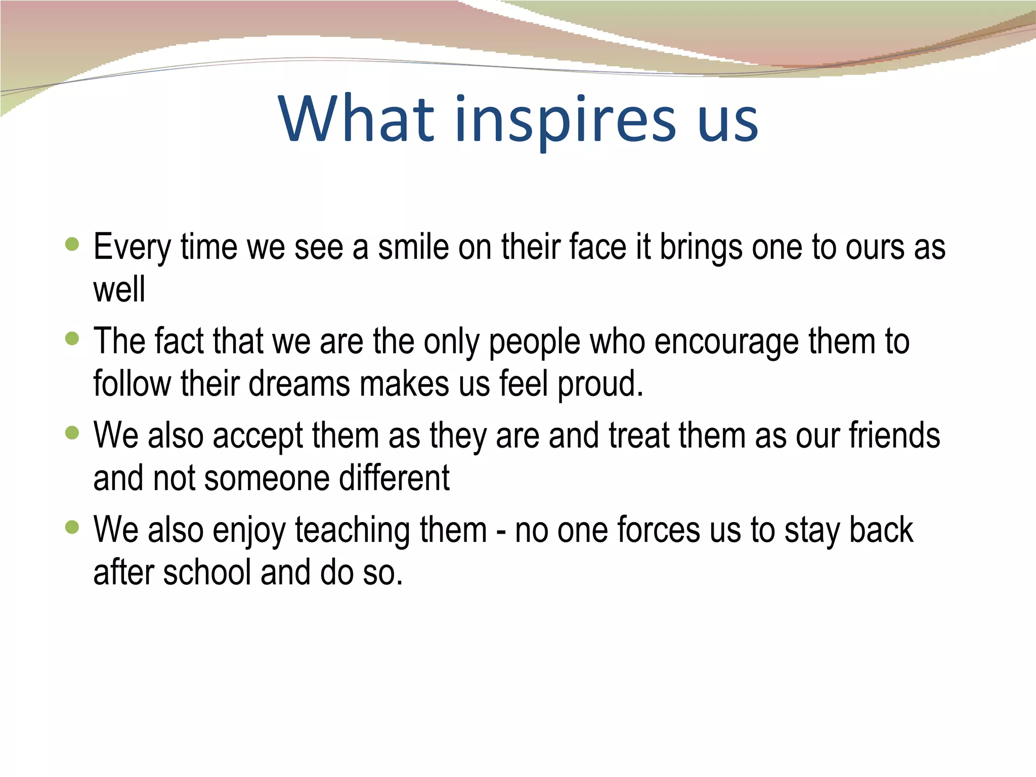 What inspires us Every time we see a smile on their face it brings one to ours as well The fact that we are the only people who encourage them to follow their dreams makes us feel proud. We also accept them as they are and treat them as our friends and not someone different We also enjoy teaching them - no one forces us to stay back after school and do so. 