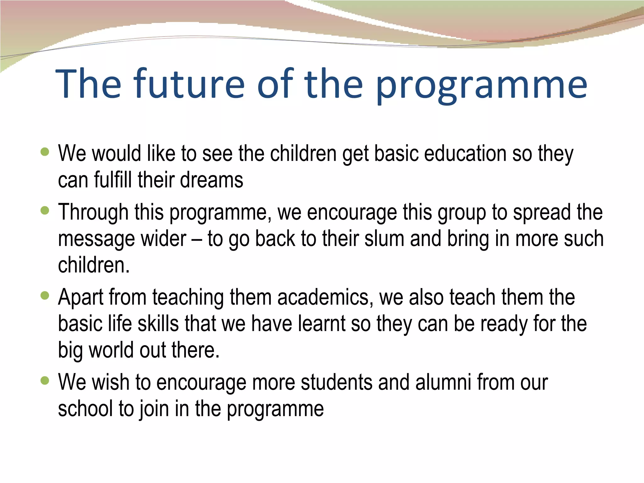 The future of the programme We would like to see the children get basic education so they can fulfill their dreams Through this programme, we encourage this group to spread the message wider – to go back to their slum and bring in more such children.  Apart from teaching them academics, we also teach them the basic life skills that we have learnt so they can be ready for the big world out there. We wish to encourage more students and alumni from our school to join in the programme 