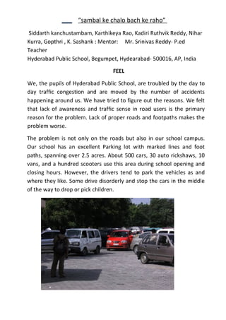 “sambal ke chalo bach ke raho”
Siddarth kanchustambam, Karthikeya Rao, Kadiri Ruthvik Reddy, Nihar
Kurra, Gopthri , K. Sashank : Mentor: Mr. Srinivas Reddy- P.ed
Teacher
Hyderabad Public School, Begumpet, Hydearabad- 500016, AP, India

                                 FEEL

We, the pupils of Hyderabad Public School, are troubled by the day to
day traffic congestion and are moved by the number of accidents
happening around us. We have tried to figure out the reasons. We felt
that lack of awareness and traffic sense in road users is the primary
reason for the problem. Lack of proper roads and footpaths makes the
problem worse.

The problem is not only on the roads but also in our school campus.
Our school has an excellent Parking lot with marked lines and foot
paths, spanning over 2.5 acres. About 500 cars, 30 auto rickshaws, 10
vans, and a hundred scooters use this area during school opening and
closing hours. However, the drivers tend to park the vehicles as and
where they like. Some drive disorderly and stop the cars in the middle
of the way to drop or pick children.
 