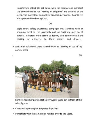 transformed after) We sat down with the mentor and principal,
     laid down the rules –as ‘Parking lot etiquette’ and decided on the
     week. The budget for pamphlets, banners, permanent boards etc.
     was approved by the Registrar.

                                     DO

     Eagle court Safety awareness campaign was launched with an
     announcement in the assembly and an SMS message to all
     parents. Children were asked to follow, and communicate the
     parking lot etiquette to their parents and drivers.

• A team of volunteers were trained to act as “parking lot squad” by
  our mentors

•                                                                  Big




    banners reading “parking lot safety week” were put in front of the
    school gates.

• Charts with parking lot etiquette displayed

• Pamphlets with the same rules handed over to the users.
 