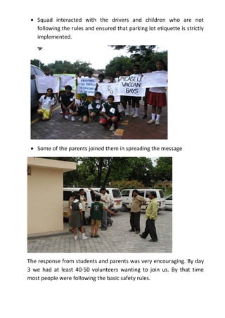 • Squad interacted with the drivers and children who are not
   following the rules and ensured that parking lot etiquette is strictly
   implemented.




 • Some of the parents joined them in spreading the message




The response from students and parents was very encouraging. By day
3 we had at least 40-50 volunteers wanting to join us. By that time
most people were following the basic safety rules.
 