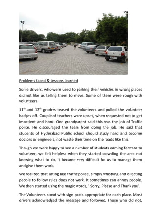 Problems faced & Lessons learned

Some drivers, who were used to parking their vehicles in wrong places
did not like us telling them to move. Some of them were rough with
volunteers.

11th and 12th graders teased the volunteers and pulled the volunteer
badges off. Couple of teachers were upset, when requested not to get
impatient and honk. One grandparent said this was the job of Traffic
police. He discouraged the team from doing the job. He said that
students of Hyderabad Public school should study hard and become
doctors or engineers, not waste their time on the roads like this.

Though we were happy to see a number of students coming forward to
volunteer, we felt helpless when they started crowding the area not
knowing what to do. It became very difficult for us to manage them
and give them work.

We realized that acting like traffic police, simply whistling and directing
people to follow rules does not work. It sometimes can annoy people.
We then started using the magic words, ' Sorry, Please and Thank you'.

The Volunteers stood with sign posts appropriate for each place. Most
drivers acknowledged the message and followed. Those who did not,
 