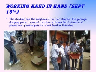 Working hand in hand (Sept 16 th ) The children and the neighbours further cleaned  the garbage dumping place , covered the place with sand and stones and placed two  planted pots to  avoid further littering .  