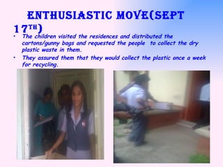 Enthusiastic move(Sept 17 th ) The children visited the residences and distributed the cartons/gunny bags and requested the people  to collect the dry plastic waste in them. They assured them that they would collect the plastic once a week for recycling. 