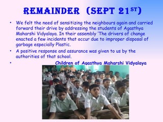 Remainder  (Sept 21 st ) We felt the need of sensitizing the neighbours again and carried forward their drive by addressing the students of Agasthya Maharshi Vidyalaya. In their assembly ‘The drivers of change enacted a few incidents that occur due to improper disposal of garbage especially Plastic.  A positive response and assurance was given to us by the authorities of that school. Children of Agasthya Maharshi Vidyalaya 