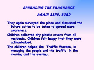 Spreading the fragrance    again 22nd, 23rd   They again surveyed the place and discussed the future action to be taken to spread more awareness.  Children collected dry plastic covers from all residents. Children felt happy that they were acknowledged. The children helped the  Traffic Warden, in managing the people and the traffic  in the morning and the evening. 