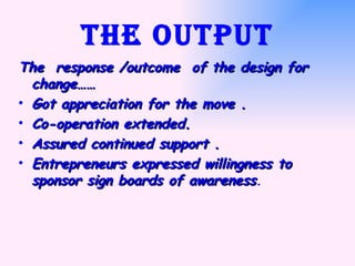 The output The  response /outcome  of the design for change…… Got appreciation for the move . Co-operation extended. Assured continued support . Entrepreneurs expressed willingness to sponsor sign boards of awareness . 