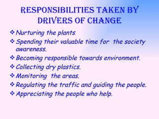 Responsibilities taken by Drivers of change Nurturing the plants . Spending their valuable time for  the society awareness. Becoming responsible towards environment. Collecting dry plastics. Monitoring  the areas. Regulating the traffic and guiding the people. Appreciating the people who help. 