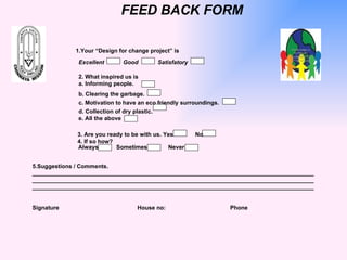 FEED BACK FORM 1.Your “Design for change project” is  Excellent   Good   Satisfatory 2. What inspired us is a. Informing people. b. Clearing the garbage. c. Motivation to have an eco friendly surroundings. d. Collection of dry plastic. e. All the above  3. Are you ready to be with us. Yes    No 4. If so how?   Always    Sometimes  Never 5.Suggestions / Comments. _______________________________________________________________________________________ _______________________________________________________________________________________ _______________________________________________________________________________________   Signature   House no:    Phone   