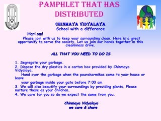 Pamphlet that has distributed Chinmaya Vidyalaya School with a difference Hari om! Please join with us to keep your surrounding clean. Here is a great opportunity to serve the society. Let us join our hands together in this cleanliness drive. ALL THAT YOU NEED TO DO IS 1. Segregate your garbage. 2. Dispose the dry plastics in a carton box provided by Chinmaya Vidyalaya. Hand over the garbage when the pourakarmikas come to your house or leave  your garbage inside your gate before 7:00 am  3. We will also beautify your surroundings by providing plants. Please nurture these as your children. 4. We care for you so do we expect the same from you. Chinmaya Vidyalaya we care & share 
