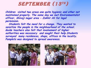 Children  visited two areas one quite hygienic and other not maintained properly. The same day we met Environmentalist officer, Shivaji nagar area - Zakhir Ali for legal permission.   Students felt the need for a change. They wanted to sensitize the people in the neighbourhood of the school. Guide teachers also felt that involvement of higher authorities was necessary  and sought their help.Students  surveyed  many residences, shops, offices in the locality. Pamplets was designed to spread awareness. September (13 th ) 