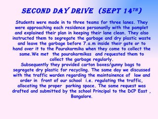 SECOND DAY DRIVE  (Sept 14 th ) Students were made in to three teams for three lanes. They were approaching each residence personanlly with the pamplet and explained their plan in keeping their lane clean. They also instructed them to segregate the garbage and dry plastic waste and leave the garbage before 7.a.m inside their gate or to hand over it to the Pourakarmika when they come to collect the same.We met  the pourakarmikas  and requested them to collect the garbage regularly. Subsequently they provided carton boxes/gunny bags to  segregate dry plastic for recycling. The same day we discussed with the traffic warden regarding the maintainence of  law and order in  front of our school  i.e. regulating the traffic, allocating the proper  parking space. The same request was drafted and submitted by the school Principal to the DCP East , Bangalore . 