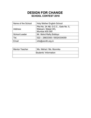 DESIGN FOR CHANGE
                 SCHOOL CONTEST 2010


Name of the School    Holy Mother English School
                      Plot No. 24 AB, O.C.C., Gate No. 5,
Address               Malwani, Malad (W),
                      Mumbai 400 095
School Leader         Mr. Mohd Rafiq Siddiqui
Tel.                  022 – 28833350 / 09324334059
Email                 info@zenith.org.in


Mentor Teacher        Ms. Nikhat / Ms. Munnika
                     Students’ Information
 