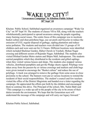 “Awareness Campaign” by Khaitan Public School
                               30th Sept’ 10


Khaitan Public School, Sahibabad organized an awareness campaign “Wake Up
City” on 30th Sept’10. The students of classes VII to XII, along with the teachers
wholeheartedly participated to spread awareness among the people regarding
many burning social issues. The centre focus of this campaign was to inculcate
basket culture and shun polythene bags, use car pools and bicycles to reduce the
emission of CO2, regular disposal of garbage, sapling plantation and reduce
noise pollution. The students and teachers were divided into 15 groups of 10
children each and were sent out for 2-3 hours. Different locations were identified
which included Shalimar Garden, Dabur Chowk in Vaishali, Mohan Nagar
crossing and different sectors of Rajender Nagar, Sahibabad. The students also
visited Dilshad Garden Metro station and Shipra Mall, Indirapuram. The students
carried pamphlets which they distributed to the residents and gifted saplings
when they visited various houses and shops. The students also stopped various
vehicles, distributed pamphlets and got the Pledge sheets signed. Polybags were
taken away from the passers-by at various crossings and markets and cloth bags
were given instead to encourage the “Basket culture” and reduce the use of
polybags. A truck was arranged to remove the garbage from some areas in close
proximity to the school. The banners were put at various locations to remind the
residents of their social responsibilities. The student’s council and few teachers
visited the office of the District Magistrate and handed over a letter regarding the
campaign. He appreciated the efforts put forth by the children and encouraged
them to continue this drive. The Principal of the school, Mrs. Nalini Bahl said
“This campaign is a wake up call to the people of the city to be aware of their
duties towards the environment. We hope that the Generation next will
understand the message of the campaign and will carry our legacy forward.”


Khaitan Public School, Sahibabad.
 