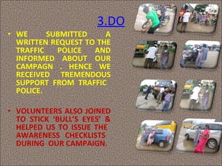 3.DO WE SUBMITTED A WRITTEN REQUEST TO THE TRAFFIC POLICE AND INFORMED ABOUT OUR CAMPAGN . HENCE WE RECEIVED TREMENDOUS SUPPORT FROM TRAFFIC  POLICE.  VOLUNTEERS ALSO JOINED TO STICK ‘BULL’S EYES’ & HELPED US TO ISSUE THE  AWARENESS CHECKLISTS  DURING  OUR CAMPAIGN. 