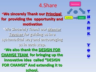 4.Share We sincerely Thank our  Principal  for  providing the  opportunity and  motivation We Sincerely Thank our  Mentor Teacher  for guiding us in a systematical way and encouraging us in each step. We also thank the  DESIGN FOR CHANGE TEAM  for bringing up the innovative idea  called “DESIGN FOR CHANGE” And extending it to school. Safety Green Awareness 