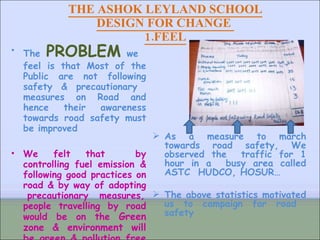 THE ASHOK LEYLAND SCHOOL DESIGN FOR CHANGE  1.FEEL The   PROBLEM   we  feel is that Most of the Public are not following safety & precautionary  measures on Road and hence their awareness towards road safety must be improved We felt that  by controlling fuel emission & following good practices on road & by way of adopting  precautionary  measures, people travelling by road would be on the  Green zone & environment will be green & pollution free & reduce  global warming As a measure to march towards road safety, We observed the  traffic for 1 hour in a  busy area called ASTC  HUDCO, HOSUR…  The above statistics motivated us to campaign for road  safety  