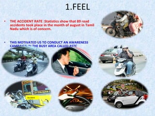 1.FEEL THE ACCIDENT RATE :Statistics show that 89 road accidents took place in the month of august in Tamil Nadu which is of concern. THIS MOTIVATED US TO CONDUCT AN AWARENESS CAMPAIGN IN THE BUSY AREA CALLED ASTC HUDCO,HOSUR.  Accident 