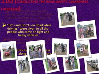 3.DO ( CONDUCTING THE ROAD SAFETY AWARENESS CAMPAIGN ) We requested the vehicles passing by to stop and distributed the do’s and don’ts  prepared  to attract visually. “ Do’s and Don’ts on Road while driving “ were given to all the  people who came on light and heavy vehicles We pasted the bull’s eye  to all the vehicles which were not having . We distributed the awareness checklist  along with  suggestions to improve the same. 