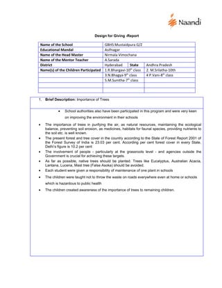 Design for Giving -Report

Name of the School                        GBHS Mustaidpura G/Z
Educational Mandal                        Asifnagar
Name of the Head Master                   Nirmala Vimochana
Name of the Mentor Teacher                A.Sarada
District                                  Hyderabad      State      Andhra Pradesh
Name(s) of the Children Participated      1.R.Bhargavi-10th class   2. M.Srilatha-10th
                                          3.N.Bhagya-9th class      4 P.Vani-8th class
                                          5.M.Sunitha-7th class



1. Brief Description: Importance of Trees


            •   School authorities also have been participated in this program and were very keen
                on improving the environment in their schools
•   The importance of trees in purifying the air, as natural resources, maintaining the ecological
    balance, preventing soil erosion, as medicines, habitats for faunal species, providing nutrients to
    the soil etc. is well known.
•   The present forest and tree cover in the country according to the State of Forest Report 2001 of
    the Forest Survey of India is 23.03 per cent. According per cent forest cover in every State,
    Delhi’s figure is 10.2 per cent
•   The involvement of people - particularly at the grassroots level - and agencies outside the
    Government is crucial for achieving these targets.
•   As far as possible, native trees should be planted. Trees like Eucalyptus, Australian Acacia,
    Lantana, Lucena, Mast tree (False Asoka) should be avoided.
•   Each student were given a responsibility of maintenance of one plant in schools
•   The children were taught not to throw the waste on roads everywhere even at home or schools
    which is hazardous to public health
•   The children created awareness of the importance of trees to remaining children.
 