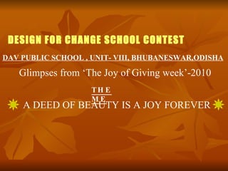 DESIGN FOR CHANGE SCHOOL CONTEST A DEED OF BEAUTY IS A JOY FOREVER DAV PUBLIC SCHOOL , UNIT- VIII, BHUBANESWAR,ODISHA THEME Glimpses from ‘The Joy of Giving week’-2010 