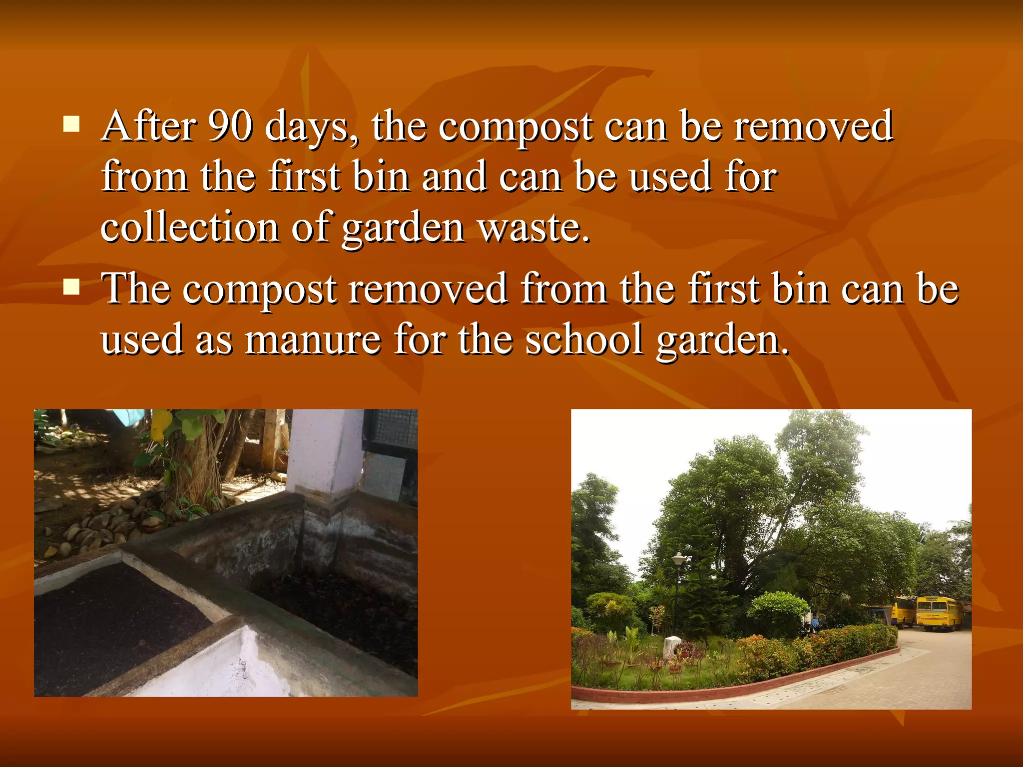 After 90 days, the compost can be removed from the first bin and can be used for collection of garden waste. The compost removed from the first bin can be used as manure for the school garden. 
