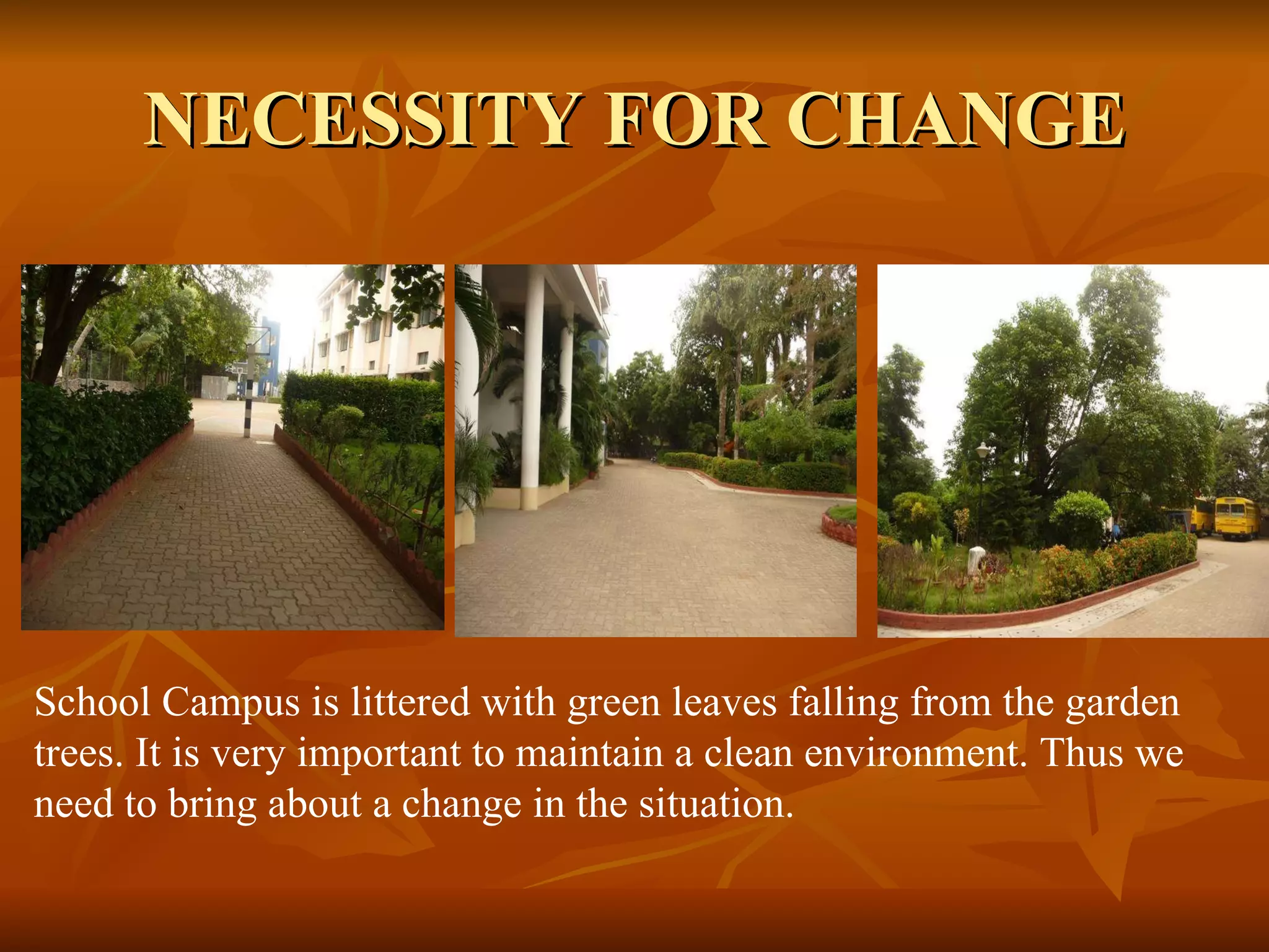 NECESSITY FOR CHANGE School Campus is littered with green leaves falling from the garden trees. It is very important to maintain a clean environment. Thus we need to bring about a change in the situation. 