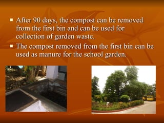 After 90 days, the compost can be removed from the first bin and can be used for collection of garden waste. The compost removed from the first bin can be used as manure for the school garden. 