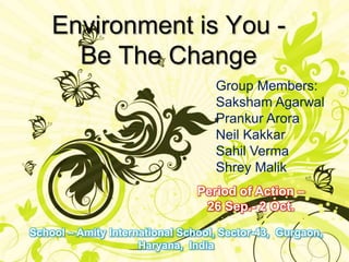 Environment is You -      Be The Change Group Members:Saksham AgarwalPrankurAroraNeil KakkarSahilVermaShrey Malik Period of Action – 26 Sep.- 2 Oct.  School – Amity International School, Sector-43,  Gurgaon, Haryana,  India 