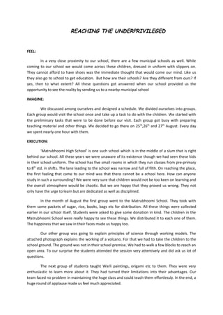 REACHING THE UNDERPRIVILEGED


FEEL:

        In a very close proximity to our school, there are a few municipal schools as well. While
coming to our school we would come across these children, dressed in uniform with slippers on.
They cannot afford to have shoes was the immediate thought that would come our mind. Like us
they also go to school to get education. But how are their schools? Are they different from ours? If
yes, then to what extent? All these questions got answered when our school provided us the
opportunity to see the reality by sending us to a nearby municipal school

IMAGINE:

        We discussed among ourselves and designed a schedule. We divided ourselves into groups.
Each group would visit the school once and take up a task to do with the children. We started with
the preliminary tasks that were to be done before our visit. Each group got busy with preparing
teaching material and other things. We decided to go there on 25 th,26th and 27th August. Every day
we spent nearly one hour with them.

EXECUTION:

         ‘Matrubhoomi High School’ is one such school which is in the middle of a slum that is right
behind our school. All these years we were unaware of its existence though we had seen these kids
in their school uniform. The school has five small rooms in which they run classes from pre-primary
to 8th std. in shifts. The lane leading to the school was narrow and full of filth. On reaching the place,
the first feeling that came to our mind was that there cannot be a school here. How can anyone
study in such a surrounding? We were very sure that children would not be too keen on learning and
the overall atmosphere would be chaotic. But we are happy that they proved us wrong. They not
only have the urge to learn but are dedicated as well as disciplined.

         In the month of August the first group went to the Matrubhoomi School. They took with
them some packets of sugar, rice, books, bags etc for distribution. All these things were collected
earlier in our school itself. Students were asked to give some donation in kind. The children in the
Matrubhoomi School were really happy to see these things. We distributed it to each one of them.
The happiness that we saw in their faces made us happy too.

        Our other group was going to explain principles of science through working models. The
attached photograph explains the working of a volcano. For that we had to take the children to the
school ground. The ground was not in their school premise. We had to walk a few blocks to reach an
open area. To our surprise the students attended the session very attentively and did ask us lot of
questions.

        The next group of students taught Warli paintings, origami etc to them. They were very
enthusiastic to learn more about it. They had turned their limitations into their advantages. Our
team faced no problem in maintaining the huge class and could teach them effortlessly. In the end, a
huge round of applause made us feel much appreciated.
 