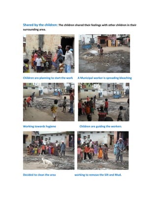 Shared by the children: The children shared their feelings with other children in their
surrounding area.




Children are planning to start the work     A Municipal worker is spreading bleaching




Working towards hygiene                      Children are guiding the workers




Decided to clean the area                 working to remove the Silt and Mud.
 