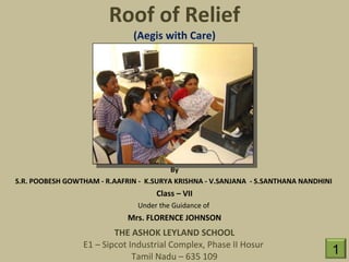 Roof of Relief (Aegis with Care) By S.R. POOBESH GOWTHAM - R.AAFRIN -  K.SURYA KRISHNA - V.SANJANA  - S.SANTHANA NANDHINI  Class – VII Under the Guidance of  Mrs. FLORENCE JOHNSON THE ASHOK LEYLAND SCHOOL E1 – Sipcot Industrial Complex, Phase II Hosur  Tamil Nadu – 635 109 1 