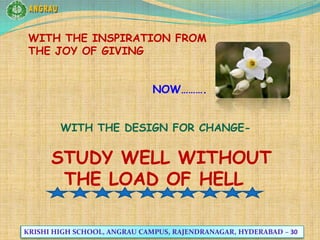 ANGRAU WITH THE INSPIRATION FROM                                           THE JOY OF GIVING                            NOW……….        WITH THE DESIGN FOR CHANGE-   STUDY WELL WITHOUT THE LOAD OF HELL KRISHI HIGH SCHOOL, ANGRAU CAMPUS, RAJENDRANAGAR, HYDERABAD – 30 