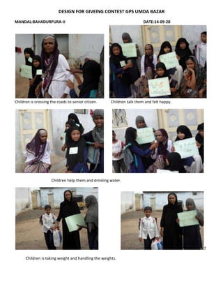 DESIGN FOR GIVEING CONTEST GPS UMDA BAZAR
MANDAL:BAHADURPURA-II DATE:14-09-20
Children is crossing the roads to senior citizen. Children talk them and felt happy.
Children help them and drinking water.
7
Children is taking weight and handling the weights.
 