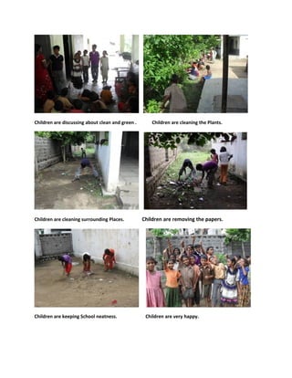 Children are discussing about clean and green .       Children are cleaning the Plants.




Children are cleaning surrounding Places.         Children are removing the papers.




Children are keeping School neatness.              Children are very happy.
 