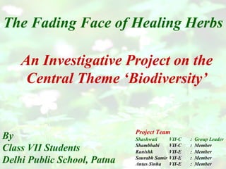 The Fading Face of Healing Herbs By Class VII Students Delhi Public School, Patna An Investigative Project on the Central Theme ‘Biodiversity’ Project Team Shashwati VII-C :  Group Leader Shambhabi VII-C :  Member Kanishk VII-E :  Member Saurabh Samir VII-E :  Member Antas Sinha VII-E :  Member :  
