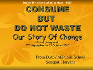 Design for change school contest - 2010 CONSUME BUT  DO NOT WASTE Our Story Of Change Joy of giving week 27 th  September to 3 rd  October,2010 From D.A.V.M.Public School Sonepat, Haryana 