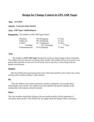 Design for Change Contest in GPS ASR Nagar

Date: 16-9-2010

Activity: Awareness about alcohol

Area: ASR Nagar, Gudimalkapoor

Designed by: The children in GPS ASR Nagar School

               B.Ramani               D% B.Nagaraju                 4th class
               D.Bhavani              D% D.Peddaiah                 4th class
               G.Shiva                S/o G.Ranganna                4th class
                     A.Srilatha            D% A.Kistappa                    5th class
                                                                     th
               K.Ramanjaneyulu        S% K.Nagaraju                 5 class


Feel:

     The children in GPS ASR Nagar designed an activity to bring change in their community.
The children felt a lot about the Awareness about alcohol. The children felt if we do aware in our
parents about alcohol we may save lot off money and we may buy so many things and save
parents from diseases.

Imagine:

   After the children discussed among them selves after discussed they went to their class rooms
and they told to another children’s about alcohol.

Do:

    Then the children went to their community and they explained to some people about
disadvantages from alcohol. The children have participated in the parents meeting. In this
meeting they told to parents about the alcohol.

Share:

The class members shared their feelings with one another and they felt the importance of
Awareness about alcohol. The children felt very happy about the change of their community.
 