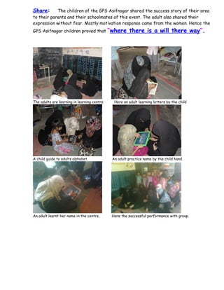 Share:      The children of the GPS Asifnagar shared the success story of their area
to their parents and their schoolmates of this event. The adult also shared their
expression without fear. Mostly motivation response came from the women. Hence the
GPS Asifnagar children proved that           “where there is a will there way”.




The adults are learning in learning centre     Here an adult learning letters by the child




A child guide to adults alphabet.             An adult practice name by the child hand.




An adult learnt her name in the centre.       Here the successful performance with group.
 