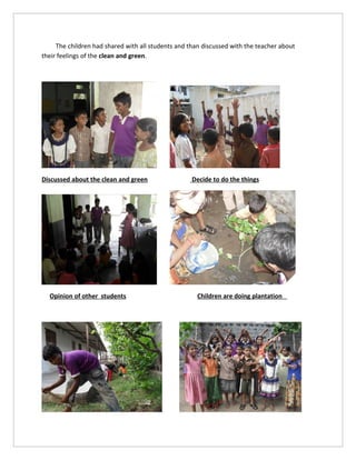 The children had shared with all students and than discussed with the teacher about
their feelings of the clean and green.




Discussed about the clean and green                 Decide to do the things




  Opinion of other students                           Children are doing plantation
 