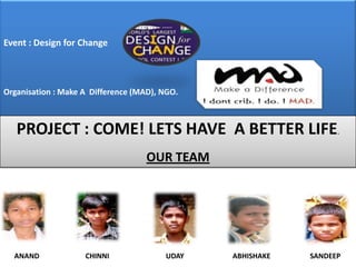 Event : Design for ChangeCOrganisation : Make A  Difference (MAD), NGO. PROJECT : COME! LETS HAVE  A BETTER LIFE. OUR TEAM       ANAND	      CHINNI	                               UDAY                           ABHISHAKE                      SANDEEP                     